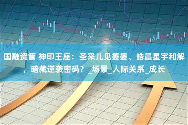 国融资管 神印王座：圣采儿见婆婆、皓晨星宇和解，暗藏逆袭密码？_场景_人际关系_成长