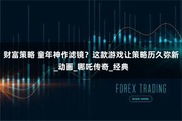 财富策略 童年神作滤镜？这款游戏让策略历久弥新_动画_哪吒传奇_经典