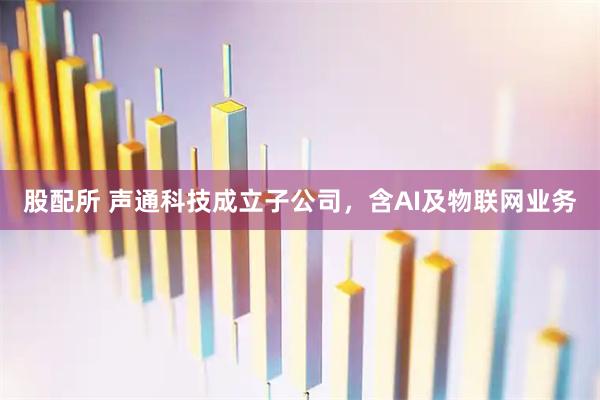 股配所 声通科技成立子公司，含AI及物联网业务