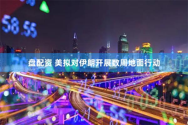 盘配资 美拟对伊朗开展数周地面行动