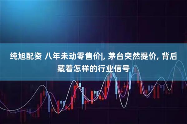 纯旭配资 八年未动零售价|, 茅台突然提价, 背后藏着怎样的行业信号
