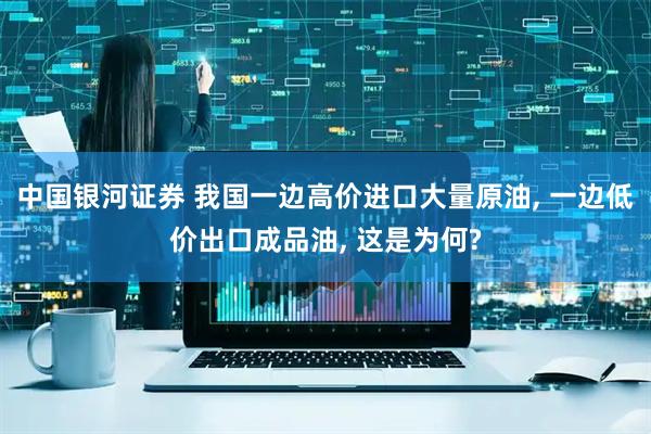 中国银河证券 我国一边高价进口大量原油, 一边低价出口成品油, 这是为何?