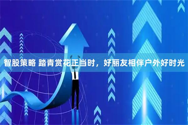 智股策略 踏青赏花正当时，好丽友相伴户外好时光