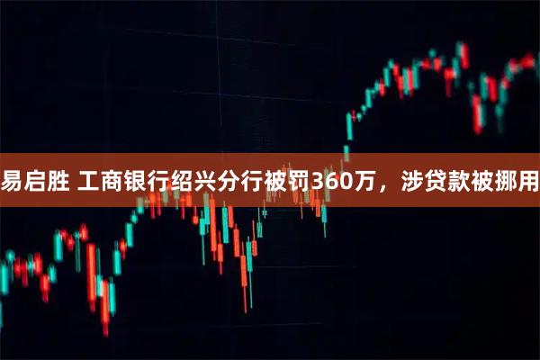 易启胜 工商银行绍兴分行被罚360万，涉贷款被挪用
