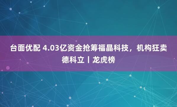 台面优配 4.03亿资金抢筹福晶科技，机构狂卖德科立丨龙虎榜