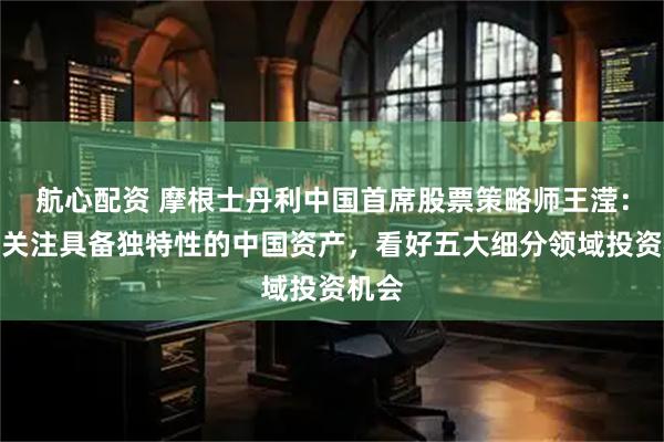航心配资 摩根士丹利中国首席股票策略师王滢：重点关注具备独特性的中国资产，看好五大细分领域投资机会