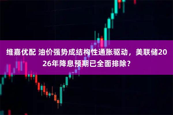 维嘉优配 油价强势成结构性通胀驱动，美联储2026年降息预期已全面排除？
