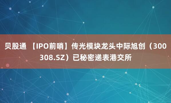 贝股通 【IPO前哨】传光模块龙头中际旭创（300308.SZ）已秘密递表港交所