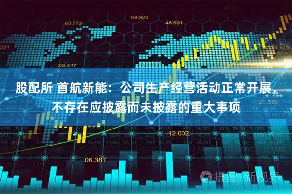 股配所 首航新能：公司生产经营活动正常开展，不存在应披露而未披露的重大事项