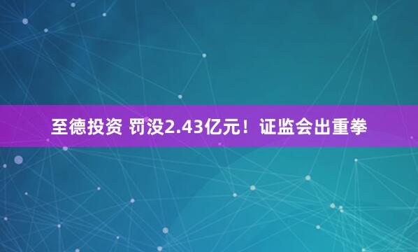 至德投资 罚没2.43亿元！证监会出重拳