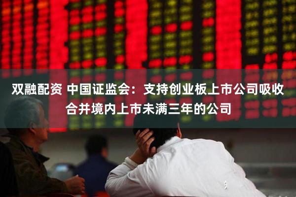 双融配资 中国证监会：支持创业板上市公司吸收合并境内上市未满三年的公司