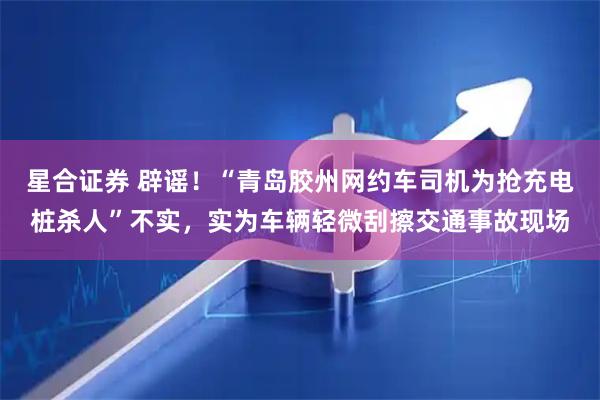 星合证券 辟谣！“青岛胶州网约车司机为抢充电桩杀人”不实，实为车辆轻微刮擦交通事故现场
