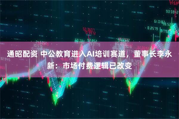 通昭配资 中公教育进入AI培训赛道，董事长李永新：市场付费逻辑已改变