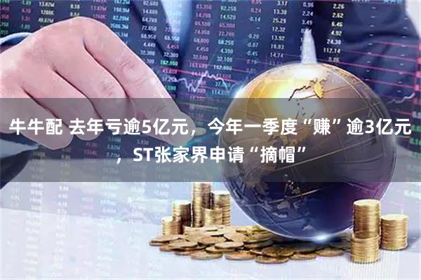牛牛配 去年亏逾5亿元，今年一季度“赚”逾3亿元，ST张家界申请“摘帽”